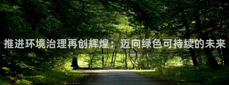 凯发k8国际(中国)官方网站·一触即发|推进环境治理再创辉煌：迈向绿色可持续的未